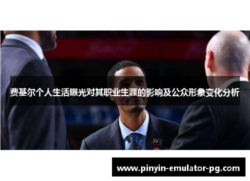 费基尔个人生活曝光对其职业生涯的影响及公众形象变化分析