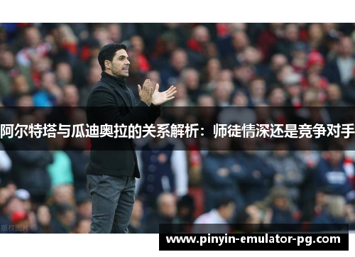阿尔特塔与瓜迪奥拉的关系解析：师徒情深还是竞争对手
