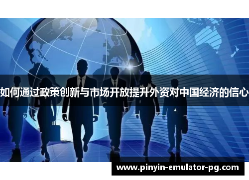 如何通过政策创新与市场开放提升外资对中国经济的信心
