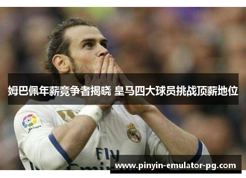 姆巴佩年薪竞争者揭晓 皇马四大球员挑战顶薪地位 姆巴佩年薪竞争者揭晓 皇马四大球员挑战顶薪地位
