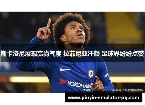 斯卡洛尼展现高尚气度 拉菲尼亚汗颜 足球界纷纷点赞