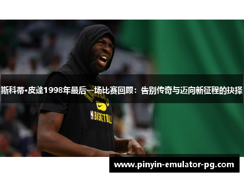 斯科蒂·皮蓬1998年最后一场比赛回顾：告别传奇与迈向新征程的抉择