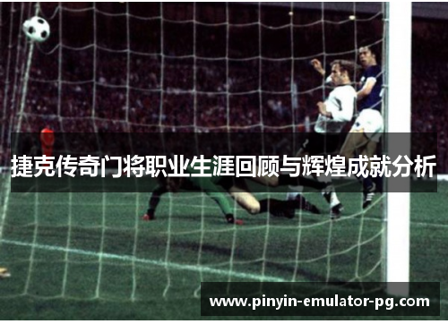 捷克传奇门将职业生涯回顾与辉煌成就分析 捷克传奇门将职业生涯回顾与辉煌成就分析