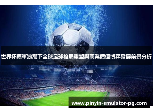 世界杯擴軍浪潮下全球足球格局重塑與商業價值博弈發展前景分析 世界杯擴軍浪潮下全球足球格局重塑與商業價值博弈發展前景分析
