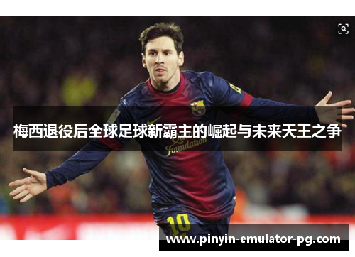 梅西退役后全球足球新霸主的崛起与未来天王之争