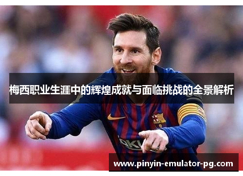 梅西职业生涯中的辉煌成就与面临挑战的全景解析