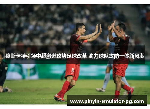 穆斯卡特引领中超激进攻势足球改革 助力球队攻防一体新风潮 穆斯卡特引领中超激进攻势足球改革 助力球队攻防一体新风潮