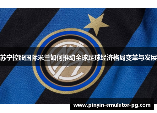 苏宁控股国际米兰如何推动全球足球经济格局变革与发展